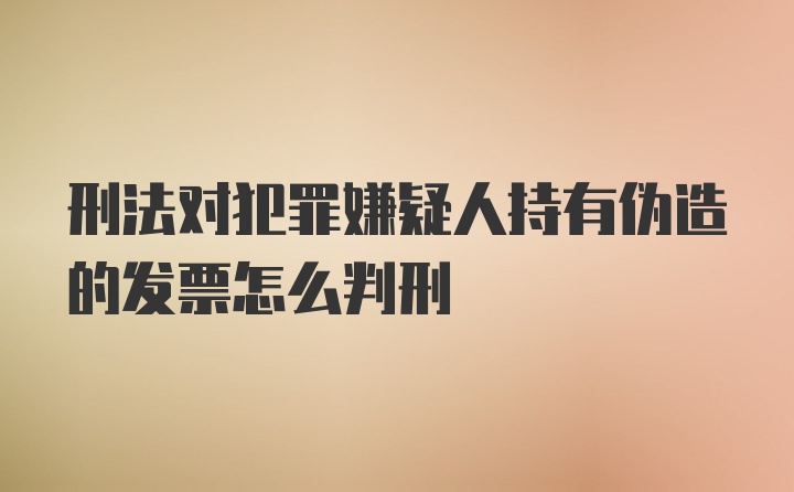 刑法对犯罪嫌疑人持有伪造的发票怎么判刑