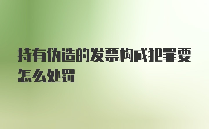 持有伪造的发票构成犯罪要怎么处罚