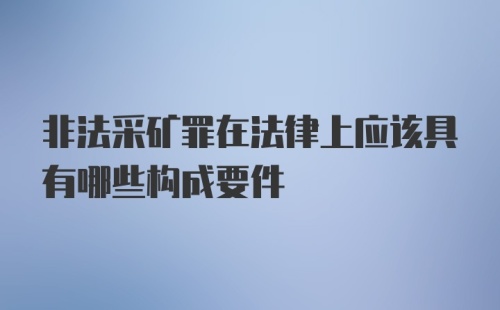 非法采矿罪在法律上应该具有哪些构成要件