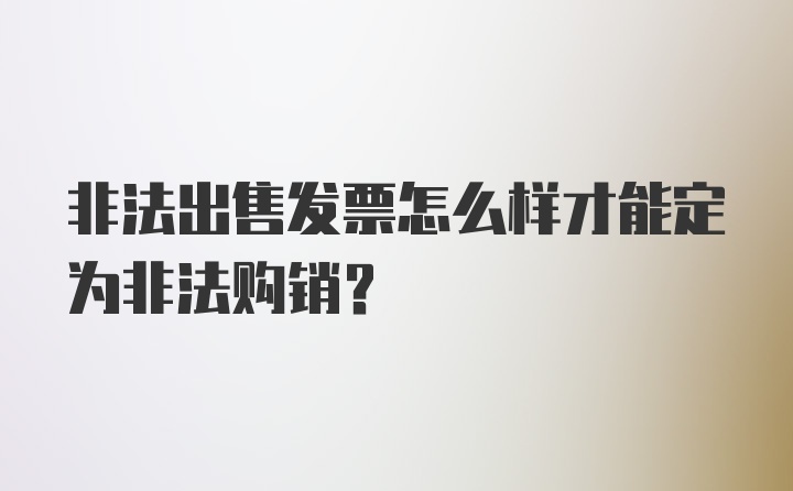 非法出售发票怎么样才能定为非法购销？