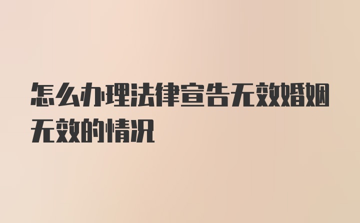 怎么办理法律宣告无效婚姻无效的情况