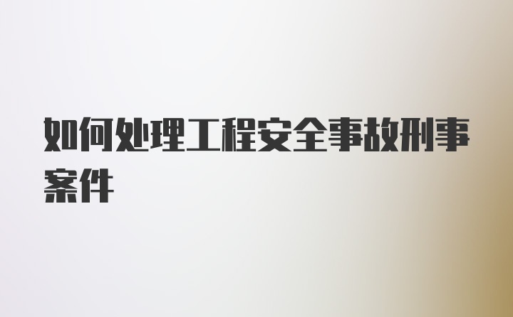 如何处理工程安全事故刑事案件