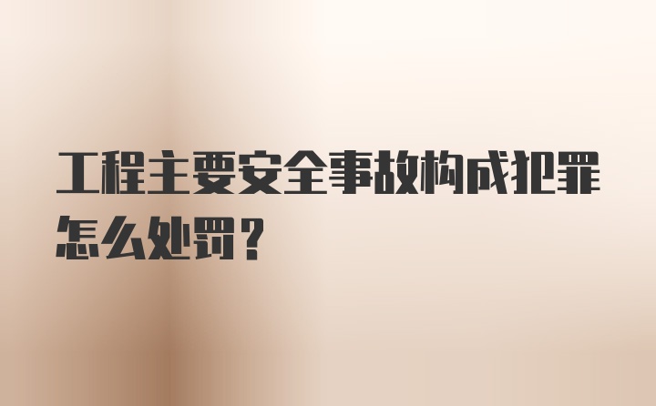 工程主要安全事故构成犯罪怎么处罚?