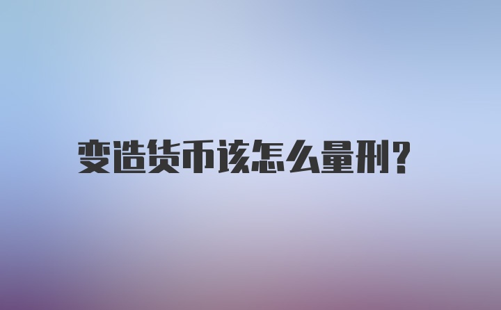 变造货币该怎么量刑？