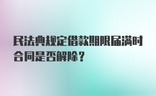 民法典规定借款期限届满时合同是否解除？