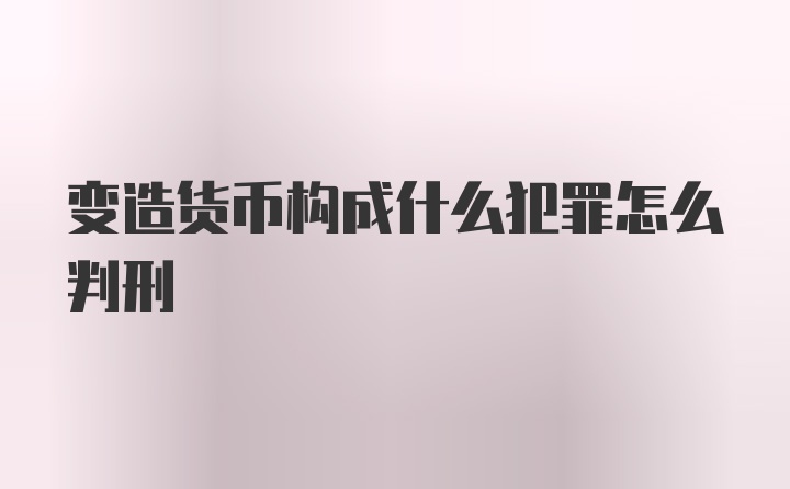 变造货币构成什么犯罪怎么判刑