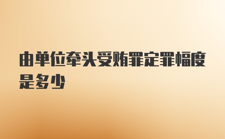 由单位牵头受贿罪定罪幅度是多少