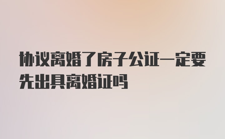 协议离婚了房子公证一定要先出具离婚证吗