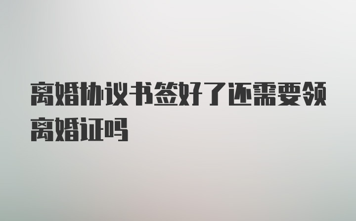 离婚协议书签好了还需要领离婚证吗