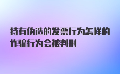 持有伪造的发票行为怎样的诈骗行为会被判刑