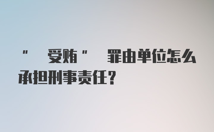 " 受贿" 罪由单位怎么承担刑事责任?