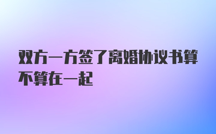 双方一方签了离婚协议书算不算在一起