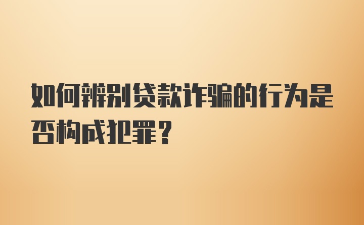 如何辨别贷款诈骗的行为是否构成犯罪?