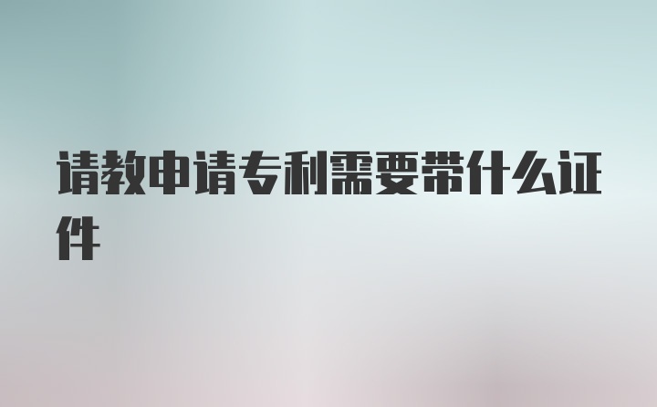 请教申请专利需要带什么证件