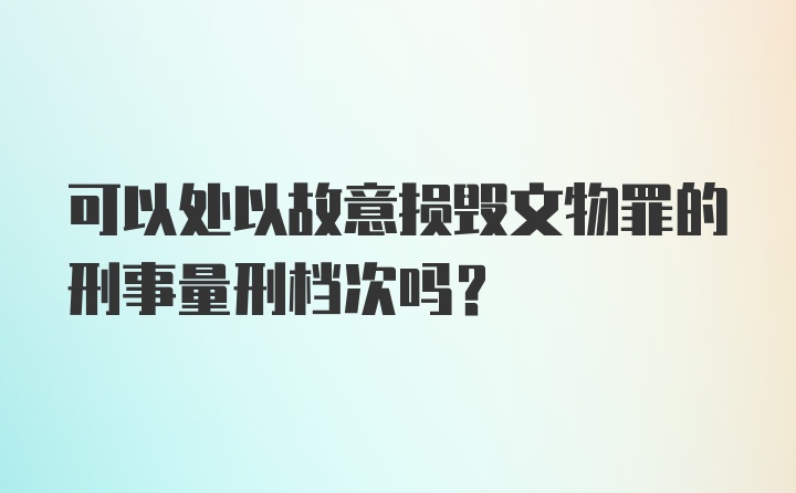 可以处以故意损毁文物罪的刑事量刑档次吗？