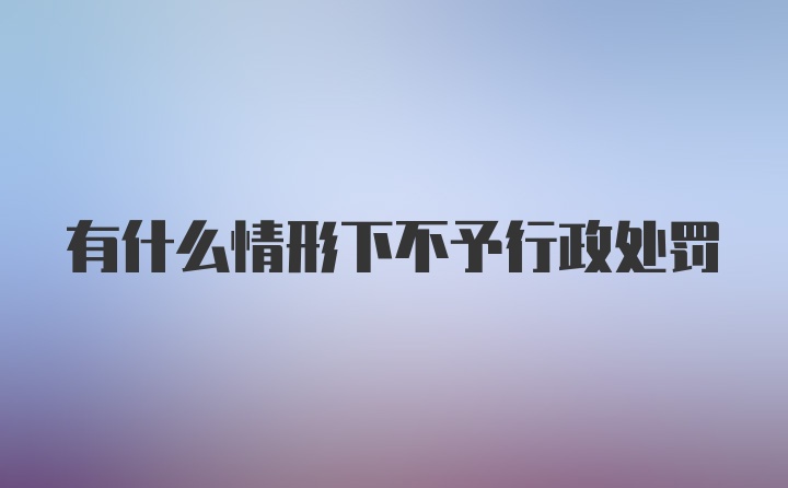 有什么情形下不予行政处罚