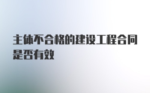 主体不合格的建设工程合同是否有效