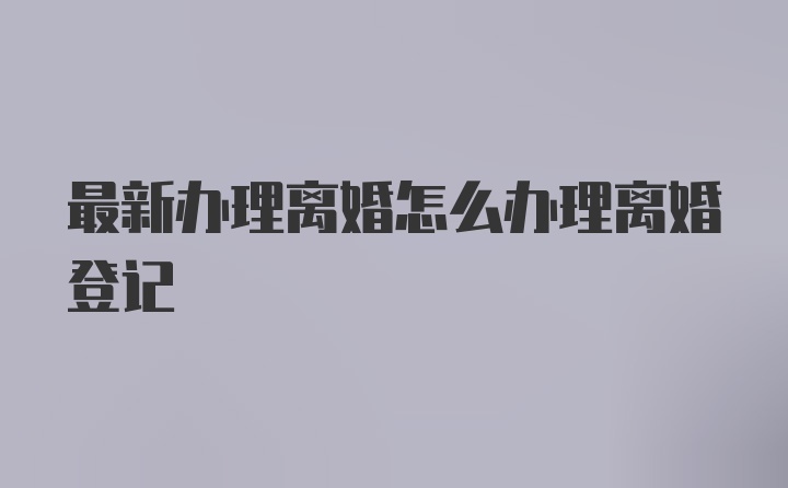 最新办理离婚怎么办理离婚登记