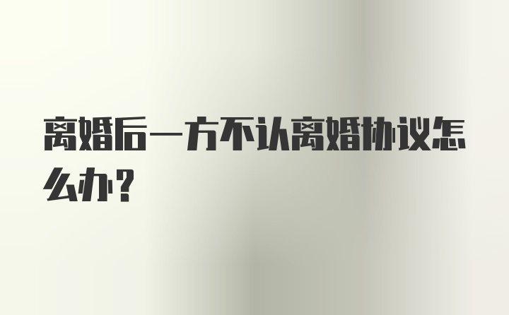 离婚后一方不认离婚协议怎么办？