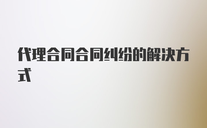 代理合同合同纠纷的解决方式