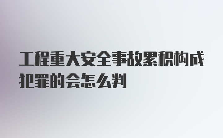 工程重大安全事故累积构成犯罪的会怎么判