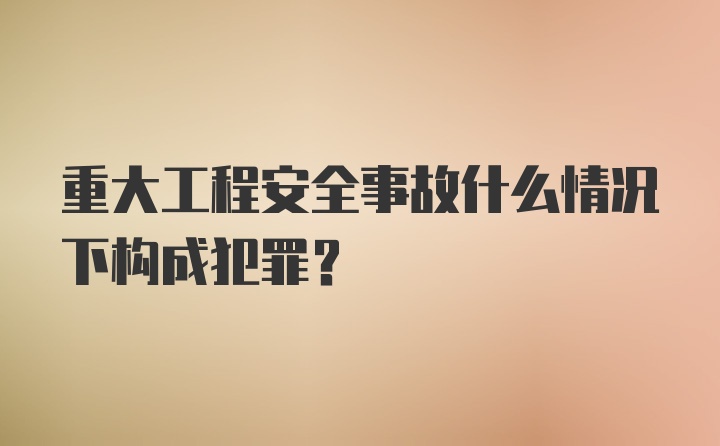 重大工程安全事故什么情况下构成犯罪？