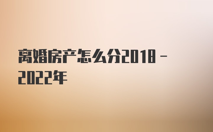 离婚房产怎么分2018-2022年