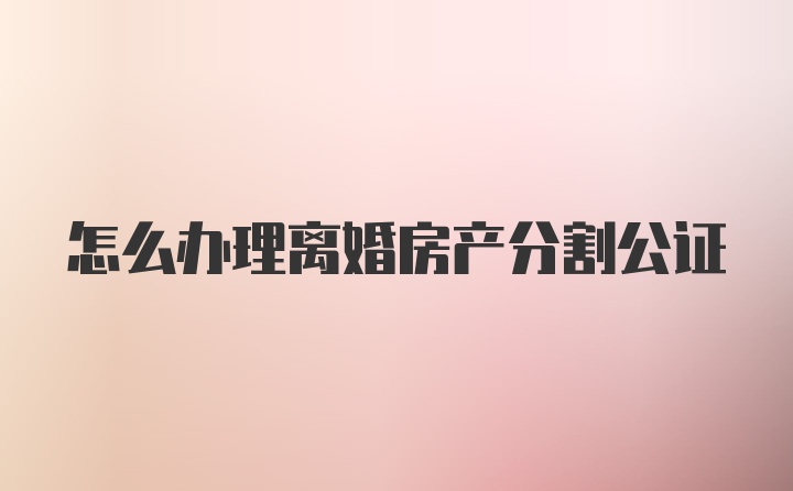 怎么办理离婚房产分割公证