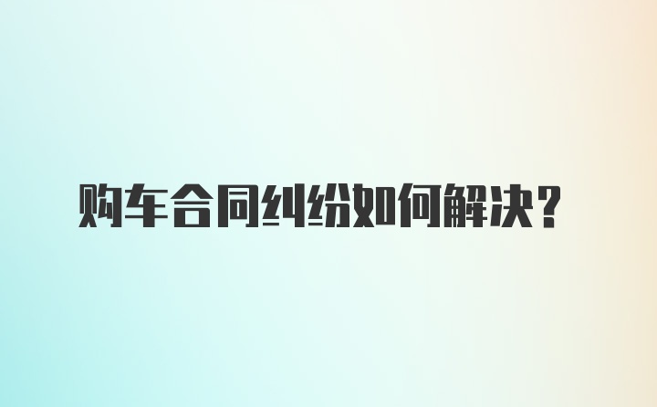 购车合同纠纷如何解决？