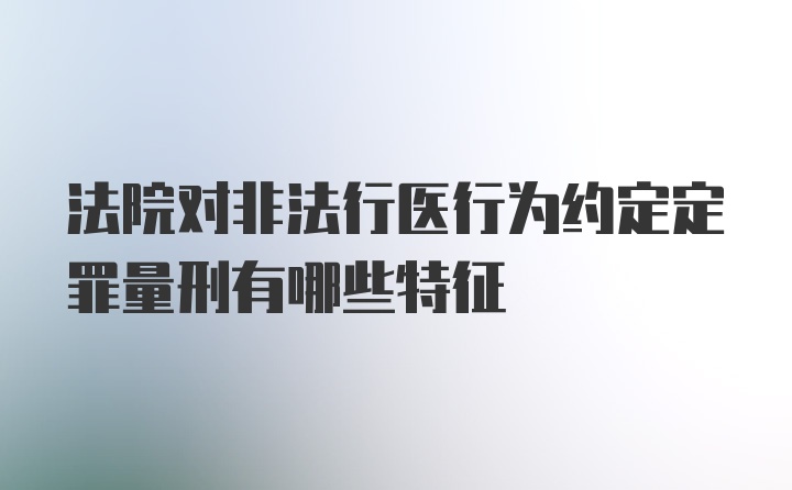 法院对非法行医行为约定定罪量刑有哪些特征