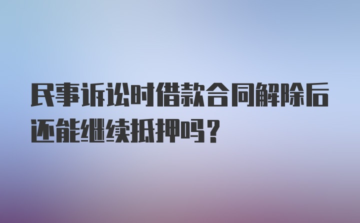 民事诉讼时借款合同解除后还能继续抵押吗?