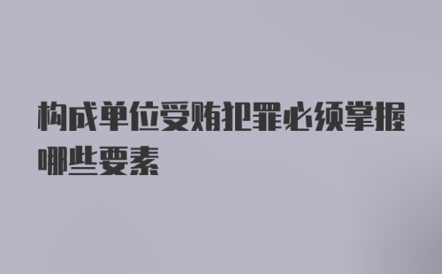 构成单位受贿犯罪必须掌握哪些要素