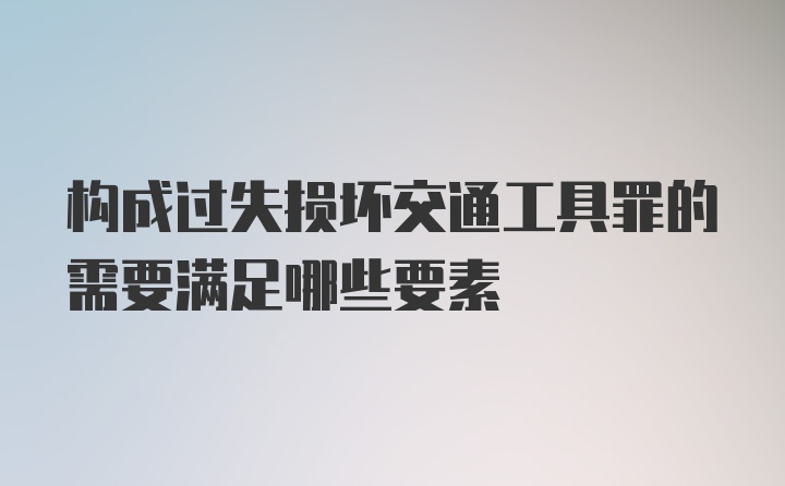 构成过失损坏交通工具罪的需要满足哪些要素