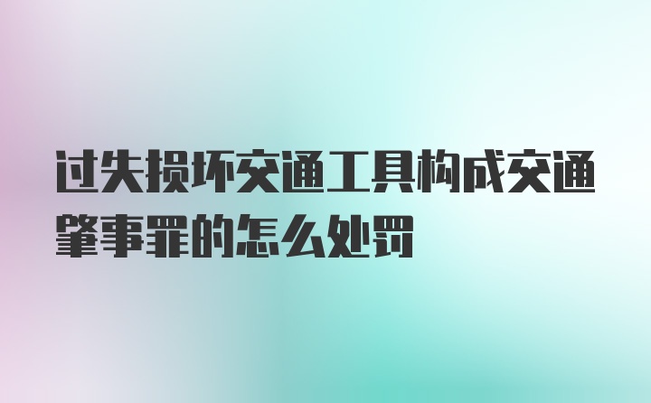 过失损坏交通工具构成交通肇事罪的怎么处罚