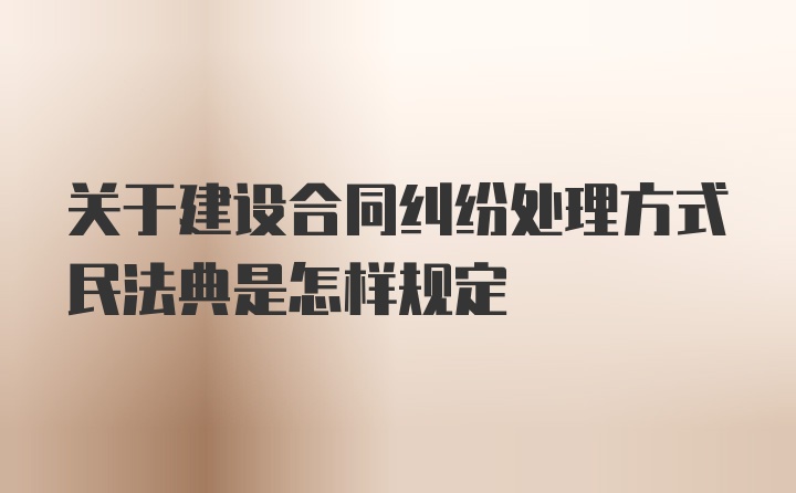 关于建设合同纠纷处理方式民法典是怎样规定