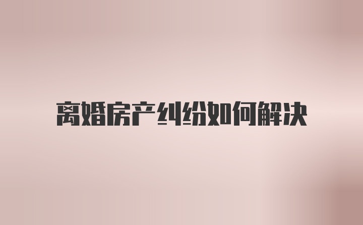 离婚房产纠纷如何解决