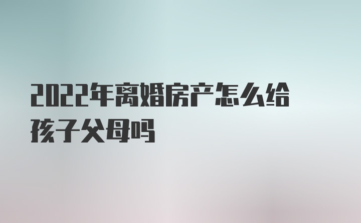 2022年离婚房产怎么给孩子父母吗