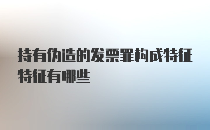 持有伪造的发票罪构成特征特征有哪些