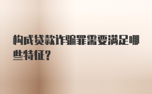 构成贷款诈骗罪需要满足哪些特征?