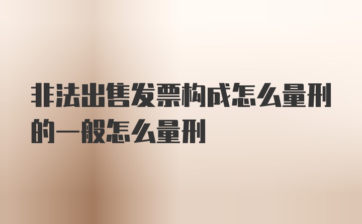 非法出售发票构成怎么量刑的一般怎么量刑