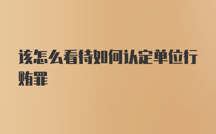 该怎么看待如何认定单位行贿罪