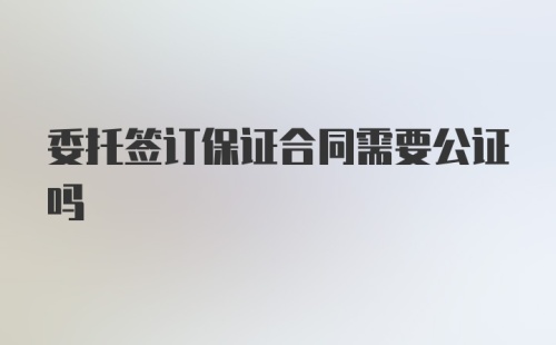 委托签订保证合同需要公证吗