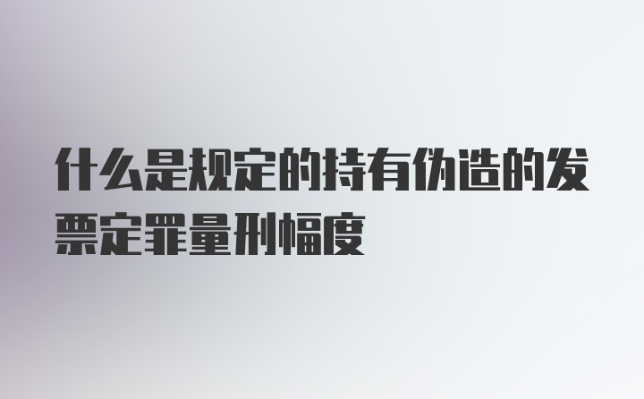 什么是规定的持有伪造的发票定罪量刑幅度