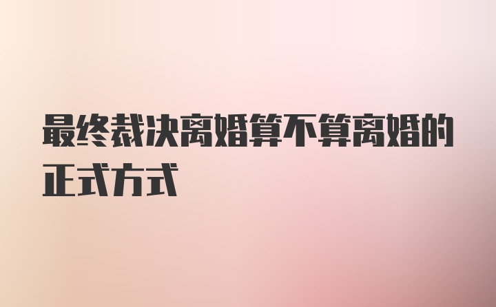 最终裁决离婚算不算离婚的正式方式