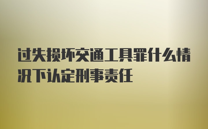 过失损坏交通工具罪什么情况下认定刑事责任