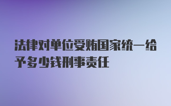 法律对单位受贿国家统一给予多少钱刑事责任