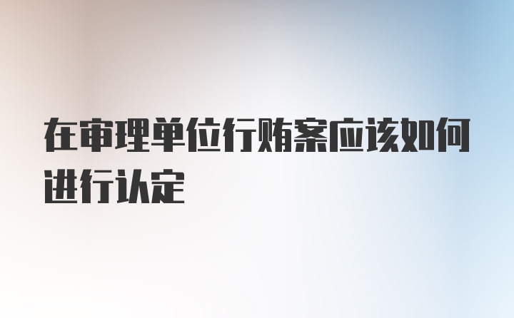 在审理单位行贿案应该如何进行认定