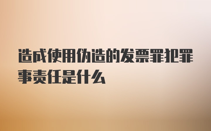 造成使用伪造的发票罪犯罪事责任是什么