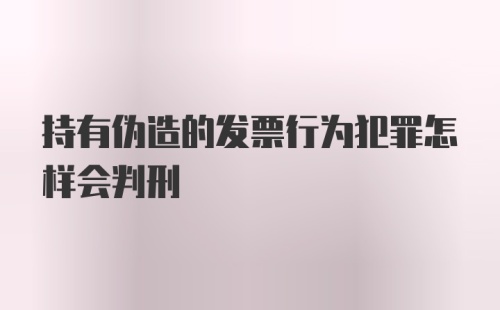 持有伪造的发票行为犯罪怎样会判刑