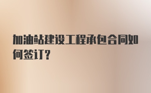 加油站建设工程承包合同如何签订？